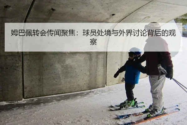姆巴佩转会传闻聚焦：球员处境与外界讨论背后的观察